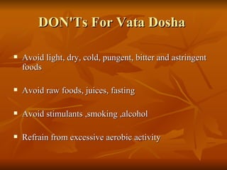 DON'Ts For Vata Dosha  Avoid light, dry, cold, pungent, bitter and astringent foods  Avoid raw foods, juices, fasting Avoid stimulants ,smoking ,alcohol  Refrain from excessive aerobic activity  