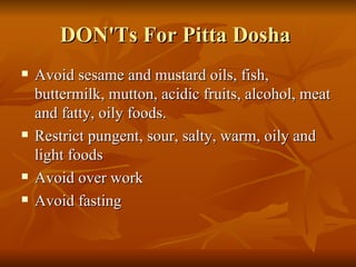 DON'Ts For Pitta Dosha  Avoid sesame and mustard oils, fish, buttermilk, mutton, acidic fruits, alcohol, meat and fatty, oily foods.  Restrict pungent, sour, salty, warm, oily and light foods  Avoid over work  Avoid fasting  