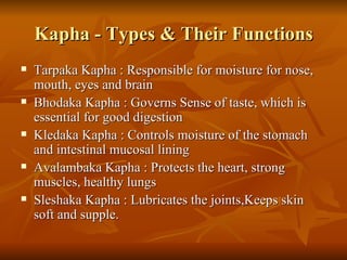 Kapha - Types & Their Functions Tarpaka Kapha : Responsible for moisture for nose, mouth, eyes and brain  Bhodaka Kapha : Governs Sense of taste, which is essential for good digestion  Kledaka Kapha : Controls moisture of the stomach and intestinal mucosal lining  Avalambaka Kapha : Protects the heart, strong muscles, healthy lungs  Sleshaka Kapha : Lubricates the joints,Keeps skin soft and supple.  