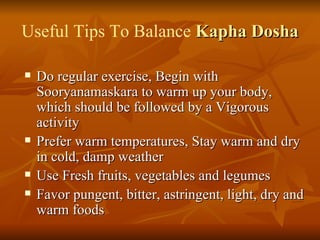 Useful Tips To Balance  Kapha Dosha Do regular exercise, Begin with Sooryanamaskara to warm up your body, which should be followed by a Vigorous activity  Prefer warm temperatures, Stay warm and dry in cold, damp weather  Use Fresh fruits, vegetables and legumes  Favor pungent, bitter, astringent, light, dry and warm foods  