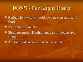 DON'Ts For Kapha Dosha Reduce heavy, oily, cold, sweet, sour and salty foods  Avoid heavy meals.  Sleep promotes Kapha hence avoid excessive sleep,  All frozen desserts are to be avoided.  