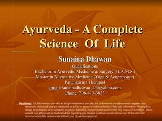 Ayurveda - A Complete Science  Of  Life Sunaina Dhawan Qualifications Bachelor in Ayurvedic Medicine & Surgery (B.A.M.S.) Master in Alternative Medicine (Yoga & Acupressure) Panchkarma Therapist Email : sunainadhawan_23@yahoo.com Phone : 706-413-3833 Username Password Forgot your password? Disclaimer:  All information provided in this presentation is provided for  information and educational purposes only; statements contained here are reported in an effort to preserve traditional cultural lore and information. Nothing here should be construed as an attempt to diagnose, prescribe, or recommend treatment for any disease or condition. Please consult your physician for medical advice regarding any medical condition and do not use any of the historical information on this presentation without your physicians approval.                                                                                                                                                                                                                                                                                                                  