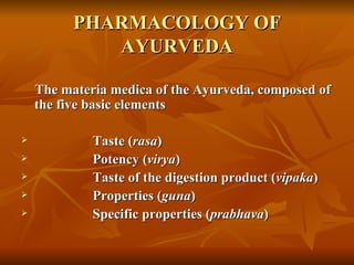 PHARMACOLOGY OF AYURVEDA The materia medica of the Ayurveda, composed of the five basic elements Taste ( rasa ) Potency ( virya )  Taste of the digestion product ( vipaka ) Properties ( guna ) Specific properties ( prabhava )  