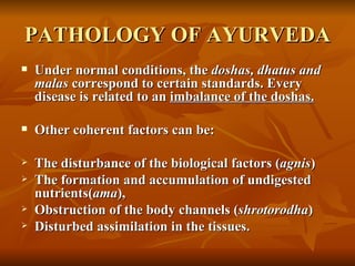 PATHOLOGY OF AYURVEDA Under normal conditions, the  doshas, dhatus and malas  correspond to certain standards. Every disease is related to an  imbalance of the doshas.   Other coherent factors can be: The disturbance of the biological factors ( agnis ) The formation and accumulation of undigested nutrients( ama ),  Obstruction of the body channels ( shrotorodha )  Disturbed assimilation in the tissues.   