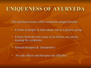 UNIQUENESS OF AYURVEDA This spiritual science offers numerous unique benefits: It looks at people as individuals, not as a generic group It heals from the root-cause of an illness, not merely treating the symptoms. Natural therapies &  Inexpensive  No side effects and therapies are effective 