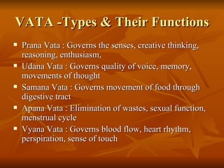 VATA -Types & Their Functions Prana Vata : Governs the senses, creative thinking, reasoning, enthusiasm,  Udana Vata : Governs quality of voice, memory, movements of thought  Samana Vata : Governs movement of food through digestive tract  Apana Vata : Elimination of wastes, sexual function, menstrual cycle  Vyana Vata : Governs blood flow, heart rhythm, perspiration, sense of touch  