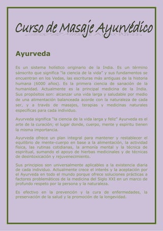 Ayurveda
Es un sistema holístico originario de la India. Es un término
sánscrito que significa “la ciencia de la vida” y sus fundamentos se
encuentran en los Vedas, las escrituras más antiguas de la historia
humana (6000 años). Es la primera ciencia de sanación de la
humanidad. Actualmente es la principal medicina de la India.
Sus propósitos son: alcanzar una vida larga y saludable por medio
de una alimentación balanceada acorde con la naturaleza de cada
ser, y a través de masajes, terapias y medicinas naturales
específicas para cada individuo.

Ayurveda significa “la ciencia de la vida larga y feliz” Ayurveda es el
arte de la curación; el lugar donde, cuerpo, mente y espíritu tienen
la misma importancia.

Ayurveda ofrece un plan integral para mantener y restablecer el
equilibrio de mente-cuerpo en base a la alimentación, la actividad
física, las rutinas cotidianas, la armonía mental y la técnica de
espiritual, sumando el apoyo de hierbas medicinales y de técnicas
de desintoxicación y rejuvenecimiento.

Sus principios son universalmente aplicables a la existencia diaria
de cada individuo. Actualmente crece el interés y la aceptación por
el Ayurveda en todo el mundo porque ofrece soluciones prácticas a
factores problemáticos de la medicina del Siglo XXI en un marco de
profundo respeto por la persona y la naturaleza.

Es efectivo en la prevención y la cura de enfermedades, la
preservación de la salud y la promoción de la longevidad.
 