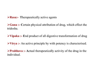 Rasa:- Therapeutically active agents
Guna :- Certain physical attribution of drug, which effect the
tridosha.
Vipaka :- End product of all digestive transformation of drug
Virya :- An active principle by with potency is charecterised.
Prabhava :- Actual therapeutically activity of the drug in the
individual.
 