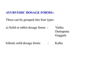 AYURVEDIC DOSAGE FORMS:-
These can be grouped into four types
a) Solid or tablet dosage forms : Vatika
Dumapana
Guggula
b)Semi solid dosage forms : Kalka
 