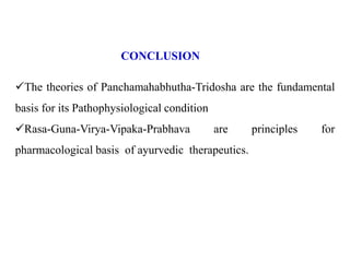 CONCLUSION
The theories of Panchamahabhutha-Tridosha are the fundamental
basis for its Pathophysiological condition
Rasa-Guna-Virya-Vipaka-Prabhava are principles for
pharmacological basis of ayurvedic therapeutics.
 
