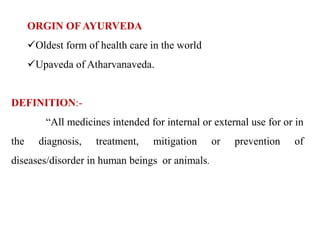 ORGIN OF AYURVEDA
Oldest form of health care in the world
Upaveda of Atharvanaveda.
DEFINITION:-
“All medicines intended for internal or external use for or in
the diagnosis, treatment, mitigation or prevention of
diseases/disorder in human beings or animals.
 