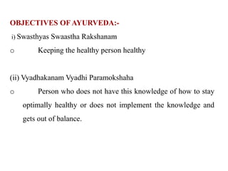 OBJECTIVES OFAYURVEDA:-
i) Swasthyas Swaastha Rakshanam
o Keeping the healthy person healthy
(ii) Vyadhakanam Vyadhi Paramokshaha
o Person who does not have this knowledge of how to stay
optimally healthy or does not implement the knowledge and
gets out of balance.
 