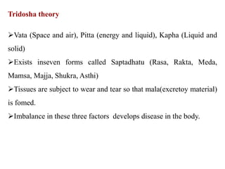 Tridosha theory
Vata (Space and air), Pitta (energy and liquid), Kapha (Liquid and
solid)
Exists inseven forms called Saptadhatu (Rasa, Rakta, Meda,
Mamsa, Majja, Shukra, Asthi)
Tissues are subject to wear and tear so that mala(excretoy material)
is fomed.
Imbalance in these three factors develops disease in the body.
 