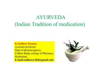 AYURVEDA
(Indian Tradition of medication)
K.Sudheer Kumar,
Assistant professor.
Dept.of pharmacognosy
Chilkur Balaji college of Pharmacy
Hyderabad.
E-mail:sudheer.y2k8@gmail.com
 