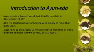 Introduction to Ayurveda
●Ayurveda is a Sanskrit word that literally translate as
'the wisdom of life'.
●It is the traditional way of healing with history of more than
3000 years.
●According to philosophy universal life force manifests of three
different energies known as vata, pitta & kapha.
 