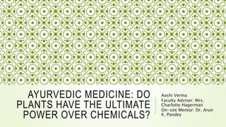 AYURVEDIC MEDICINE: DO
PLANTS HAVE THE ULTIMATE
POWER OVER CHEMICALS?
Aashi Verma
Faculty Adviser: Mrs.
Charlotte Hagerman
On-site Mentor: Dr. Arun
K. Pandey
 