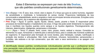 Estes 5 Elementos se expressam por meio de três Doshas,
que são padrões constitucionais geneticamente determinados.
 Vata (Espaço + Ar): É seco, leve, móvel, claro e áspero. É a força que guia os outros humores, regulador
da sensibilidade e mobilidade, é fundamental do campo mental. Proporciona habilidades de boa
comunicação e adaptabilidade, sendo a angústia e medo os principais temores emocionais. Emoções como
timidez, nervorsismo, dor e espamos são regulados por vata.
 Pitta (Fogo + Água): É quente, agudo, liquido, oleoso, azedo, picante e fluido. É responsável pelos
processos de transformações e maetabolismo do corpo. O fogo não pode existir diretamente no organismo,
mas é manifesto nos líquidos quentes como sangue e os líquidos digestivos. Psicologicamente são
intensos, determinados, inteligentes, perspicazes e motivados.
 Kapha (Água + Terra): É pesado, lento, suave, claro, grosso, macio, estável e viscoso. Consolida os
elementos no corpo, fornecendo o material para a estrutura física, peso e coesão das inúmeras sustâncias
do organismo. É responsável pela formação de novos tecidos, pela hidratação, nutrição, lubrificação e
proteção dos tecidos e articulações. São muito carinhosos, virtuosos, benevolentes, perseverantes e
humildes, são estáveis e do tipo conservador, que dão valor a seus sentimentos e se apegam com
facilidade.
A identificação desses padrões constitucionais individualizados permite que o profissional tenha
uma percepção mais profunda dos pacientes que possuem determinada enfermidade ligada à sua
fraqueza constitucional.
 