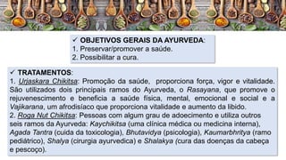  OBJETIVOS GERAIS DA AYURVEDA:
1. Preservar/promover a saúde.
2. Possibilitar a cura.
 TRATAMENTOS:
1. Urjaskara Chikitsa: Promoção da saúde, proporciona força, vigor e vitalidade.
São utilizados dois principais ramos do Ayurveda, o Rasayana, que promove o
rejuvenescimento e beneficia a saúde física, mental, emocional e social e a
Vajikarana, um afrodisíaco que proporciona vitalidade e aumento da libido.
2. Roga Nut Chikitsa: Pessoas com algum grau de adoecimento e utiliza outros
seis ramos da Ayurveda: Kaychikitsa (uma clínica médica ou medicina interna),
Agada Tantra (cuida da toxicologia), Bhutavidya (psicologia), Kaumarbhritya (ramo
pediátrico), Shalya (cirurgia ayurvedica) e Shalakya (cura das doenças da cabeça
e pescoço).
 