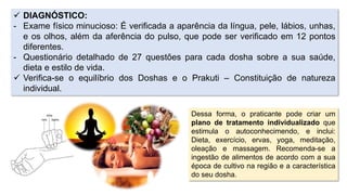  DIAGNÓSTICO:
- Exame físico minucioso: É verificada a aparência da língua, pele, lábios, unhas,
e os olhos, além da aferência do pulso, que pode ser verificado em 12 pontos
diferentes.
- Questionário detalhado de 27 questões para cada dosha sobre a sua saúde,
dieta e estilo de vida.
 Verifica-se o equilíbrio dos Doshas e o Prakuti – Constituição de natureza
individual.
Dessa forma, o praticante pode criar um
plano de tratamento individualizado que
estimula o autoconhecimendo, e inclui:
Dieta, exercício, ervas, yoga, meditação,
oleação e massagem. Recomenda-se a
ingestão de alimentos de acordo com a sua
época de cultivo na região e a característica
do seu dosha.
 