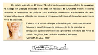 Um estudo realizado em 2016 com 24 mulheres demonstram que os efeitos da massagem
na cabeça em posição supinada com base em técnicas da Ayurverda trazem resultando
relaxantes e refrescantes ao paciente, com atividades aumentadas imediatamente do nervo
parassimpático após a utilização das técnicas e com predominância de alívio gradual, reduzindo os
níveis de ansiedade.
A técnica pode ser utilizadas por enfermeiros para prover conforto tanto
físico como psicológico para os pacientes. Ao fim da pesquisa, as
participantes apresentaram redução significantes e imediata dos níveis de
pressão sanguínea, taxa cardíaca, ansiedade e estresse.
(MUROTA, M. et al., 2016)
 