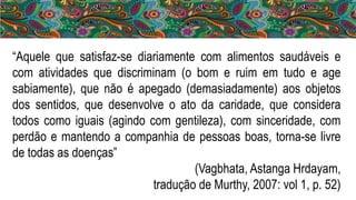 “Aquele que satisfaz-se diariamente com alimentos saudáveis e
com atividades que discriminam (o bom e ruim em tudo e age
sabiamente), que não é apegado (demasiadamente) aos objetos
dos sentidos, que desenvolve o ato da caridade, que considera
todos como iguais (agindo com gentileza), com sinceridade, com
perdão e mantendo a companhia de pessoas boas, torna-se livre
de todas as doenças”
(Vagbhata, Astanga Hrdayam,
tradução de Murthy, 2007: vol 1, p. 52)
 