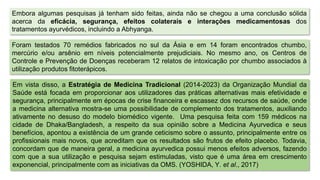 Em vista disso, a Estratégia de Medicina Tradicional (2014-2023) da Organização Mundial da
Saúde está focada em proporcionar aos utilizadores das práticas alternativas mais efetividade e
segurança, principalmente em épocas de crise financeira e escassez dos recursos de saúde, onde
a medicina alternativa mostra-se uma possibilidade de complemento dos tratamentos, auxiliando
ativamente no desuso do modelo biomédico vigente. Uma pesquisa feita com 159 médicos na
cidade de Dhaka/Bangladesh, a respeito da sua opinião sobre a Medicina Ayurvedica e seus
benefícios, apontou a existência de um grande ceticismo sobre o assunto, principalmente entre os
profissionais mais novos, que acreditam que os resultados são frutos de efeito placebo. Todavia,
concordam que de maneira geral, a medicina ayurvedica possui menos efeitos adversos, fazendo
com que a sua utilização e pesquisa sejam estimuladas, visto que é uma área em crescimento
exponencial, principalmente com as iniciativas da OMS. (YOSHIDA, Y. et al., 2017)
Embora algumas pesquisas já tenham sido feitas, ainda não se chegou a uma conclusão sólida
acerca da eficácia, segurança, efeitos colaterais e interações medicamentosas dos
tratamentos ayurvédicos, incluindo a Abhyanga.
Foram testados 70 remédios fabricados no sul da Ásia e em 14 foram encontrados chumbo,
mercúrio e/ou arsênio em níveis potencialmente prejudiciais. No mesmo ano, os Centros de
Controle e Prevenção de Doenças receberam 12 relatos de intoxicação por chumbo associados à
utilização produtos fitoterápicos.
 