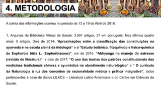 4. METODOLOGIA
A coleta das informações ocorreu no período de 13 a 19 de Abril de 2018.
1. Arquivos da Biblioteca Virtual de Saúde: 3.501 artigos, 27 em português. Nos últimos quatro
anos: 5 artigos. Dois de 2014: “Aproximações entre a classificação das constituições na
ayurveda e na escola alemã da iridologia” e o “Estudo botânico, fitoquímico e fisico-químico
de Euphorbia hirta L. (Euphorbiaceae)”, um de 2016: “Abhyanga no manejo do estresse
(revisão de literatura)” e dois de 2017: “O uso das teorias dos padrões constitucionais das
medicinas tradicionais chinesa e ayurvédica no atendimento naturológico” e “ O currículo
da Naturologia à luz dos conceitos de racionalidade médica e prática integrativa”, todos
pertencentes à base de dados LILACS – Literatura Latino-Americana e do Caribe em Ciências da
Saúde.
 