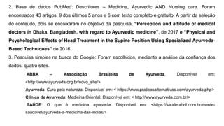 2. Base de dados PubMed: Descritores – Medicine, Ayurvedic AND Nursing care. Foram
encontrados 43 artigos, 9 dos últimos 5 anos e 6 com texto completo e gratuito. A partir da seleção
do conteúdo, dois se encaixaram no objetivo da pesquisa, “Perception and attitude of medical
doctors in Dhaka, Bangladesh, with regard to Ayurvedic medicine”, de 2017 e “Physical and
Psychological Effects of Head Treatment in the Supine Position Using Specialized Ayurveda-
Based Techniques” de 2016.
3. Pesquisa simples na busca do Google: Foram escolhidos, mediante a análise da confiança dos
dados, quatro sites.
ABRA – Associação Brasileira de Ayurveda. Disponível em:
<http://www.ayurveda.org.br/novo_site/>
Ayurveda: Cura pela natureza. Disponível em: < https://www.praticasalternativas.com/ayurveda.php>
Clínica de Ayurveda: Medicina Oriental. Disponível em: < http://www.ayurveda.com.br/>
SAÚDE: O que é medicina ayurveda. Disponível em: <https://saude.abril.com.br/mente-
saudavel/ayurveda-a-medicina-das-indias/>
 