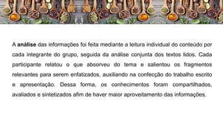 A análise das informações foi feita mediante a leitura individual do conteúdo por
cada integrante do grupo, seguida da análise conjunta dos textos lidos. Cada
participante relatou o que absorveu do tema e salientou os fragmentos
relevantes para serem enfatizados, auxiliando na confecção do trabalho escrito
e apresentação. Dessa forma, os conhecimentos foram compartilhados,
avaliados e sintetizados afim de haver maior aproveitamento das informações.
 