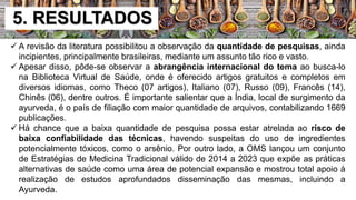 5. RESULTADOS
 A revisão da literatura possibilitou a observação da quantidade de pesquisas, ainda
incipientes, principalmente brasileiras, mediante um assunto tão rico e vasto.
 Apesar disso, pôde-se observar a abrangência internacional do tema ao busca-lo
na Biblioteca Virtual de Saúde, onde é oferecido artigos gratuitos e completos em
diversos idiomas, como Theco (07 artigos), Italiano (07), Russo (09), Francês (14),
Chinês (06), dentre outros. É importante salientar que a Índia, local de surgimento da
ayurveda, é o país de filiação com maior quantidade de arquivos, contabilizando 1669
publicações.
 Há chance que a baixa quantidade de pesquisa possa estar atrelada ao risco de
baixa confiabilidade das técnicas, havendo suspeitas do uso de ingredientes
potencialmente tóxicos, como o arsênio. Por outro lado, a OMS lançou um conjunto
de Estratégias de Medicina Tradicional válido de 2014 a 2023 que expõe as práticas
alternativas de saúde como uma área de potencial expansão e mostrou total apoio à
realização de estudos aprofundados disseminação das mesmas, incluindo a
Ayurveda.
 