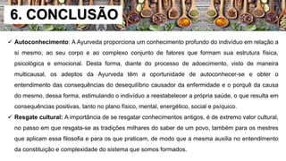 6. CONCLUSÃO
 Autoconhecimento: A Ayurveda proporciona um conhecimento profundo do indivíduo em relação a
si mesmo, ao seu corpo e ao complexo conjunto de fatores que formam sua estrutura física,
psicológica e emocional. Desta forma, diante do processo de adoecimento, visto de maneira
multicausal, os adeptos da Ayurveda têm a oportunidade de autoconhecer-se e obter o
entendimento das consequências do desequilíbrio causador da enfermidade e o porquê da causa
do mesmo, dessa forma, estimulando o indivíduo a reestabelecer a própria saúde, o que resulta em
consequências positivas, tanto no plano físico, mental, energético, social e psíquico.
 Resgate cultural: A importância de se resgatar conhecimentos antigos, é de extremo valor cultural,
no passo em que resgata-se as tradições milhares do saber de um povo, também para os mestres
que aplicam essa filosofia e para os que praticam, de modo que a mesma auxilia no entendimento
da constituição e complexidade do sistema que somos formados.
 