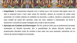  Integralidade: A compreensão adquirida com o estudo que o ser humano está ligado como um
todo é essencial para o bem estar social do indivíduo. Apesar do conceito de saúde atual
apresentar um modelo distante da realidade da Ayurveda, a prática, estudos e pesquisas sobre
esse modelo de saúde têm ganhado, cada vez mais, adeptos e interessados, de forma a
disseminar o conceito de saúde interligado com o todo e não em partes.
 Aplicação aos Cuidados de Enferamagem: Por fim, pode-se inferir que os profissionais da saúde
embasados na filosofia Ayurveda, têm a possibilidade de aplicar técnicas naturais que
proporcionam elevados níveis de conforto e bem estar nos seus pacientes, permitindo ver os
mesmo de maneira integral e humanizada.
 