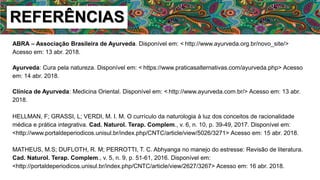 REFERÊNCIAS
ABRA – Associação Brasileira de Ayurveda. Disponível em: < http://www.ayurveda.org.br/novo_site/>
Acesso em: 13 abr. 2018.
Ayurveda: Cura pela natureza. Disponível em: < https://www.praticasalternativas.com/ayurveda.php> Acesso
em: 14 abr. 2018.
Clínica de Ayurveda: Medicina Oriental. Disponível em: < http://www.ayurveda.com.br/> Acesso em: 13 abr.
2018.
HELLMAN, F; GRASSI, L; VERDI, M. I. M. O currículo da naturologia à luz dos conceitos de racionalidade
médica e prática integrativa. Cad. Naturol. Terap. Complem., v. 6, n. 10, p. 39-49, 2017. Disponível em:
<http://www.portaldeperiodicos.unisul.br/index.php/CNTC/article/view/5026/3271> Acesso em: 15 abr. 2018.
MATHEUS, M.S; DUFLOTH, R. M; PERROTTI, T. C. Abhyanga no manejo do estresse: Revisão de literatura.
Cad. Naturol. Terap. Complem., v. 5, n. 9, p. 51-61, 2016. Disponível em:
<http://portaldeperiodicos.unisul.br/index.php/CNTC/article/view/2627/3267> Acesso em: 16 abr. 2018.
 
