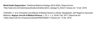World Heath Organization: Traditional Medicine Strategy (2014-2023). Disponível em:
<http://www.who.int/medicines/publications/traditional/trm_strategy14_23/en/> Acesso em: 14 abr. 2018.
YOSHIDA, Y. et al. Perception and Attitude of Medical Doctors in Dhaka, Bangladesh, with Regard to Ayurvedic
Medicine. Nagoya Journal of Medical Science, v. 79, n. 1, p. 55-64, Feb, 2017. Disponível em:
<https://www.ncbi.nlm.nih.gov/pmc/articles/PMC5346621/> Acesso em: 14 abr. 2018.
 