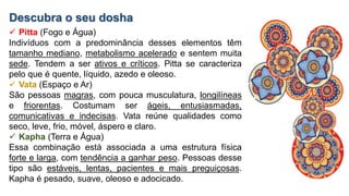 Descubra o seu dosha
 Pitta (Fogo e Água)
Indivíduos com a predominância desses elementos têm
tamanho mediano, metabolismo acelerado e sentem muita
sede. Tendem a ser ativos e críticos. Pitta se caracteriza
pelo que é quente, líquido, azedo e oleoso.
 Vata (Espaço e Ar)
São pessoas magras, com pouca musculatura, longilíneas
e friorentas. Costumam ser ágeis, entusiasmadas,
comunicativas e indecisas. Vata reúne qualidades como
seco, leve, frio, móvel, áspero e claro.
 Kapha (Terra e Água)
Essa combinação está associada a uma estrutura física
forte e larga, com tendência a ganhar peso. Pessoas desse
tipo são estáveis, lentas, pacientes e mais preguiçosas.
Kapha é pesado, suave, oleoso e adocicado.
 