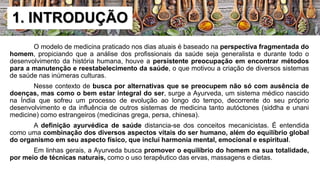 O modelo de medicina praticado nos dias atuais é baseado na perspectiva fragmentada do
homem, propiciando que a análise dos profissionais da saúde seja generalista e durante todo o
desenvolvimento da história humana, houve a persistente preocupação em encontrar métodos
para a manutenção e reestabelecimento da saúde, o que motivou a criação de diversos sistemas
de saúde nas inúmeras culturas.
Nesse contexto de busca por alternativas que se preocupem não só com ausência de
doenças, mas como o bem estar integral do ser, surge a Ayurveda, um sistema médico nascido
na Índia que sofreu um processo de evolução ao longo do tempo, decorrente do seu próprio
desenvolvimento e da influência de outros sistemas de medicina tanto autóctones (siddha e unani
medicine) como estrangeiros (medicinas grega, persa, chinesa).
A definição ayurvédica de saúde distancia-se dos conceitos mecanicistas. É entendida
como uma combinação dos diversos aspectos vitais do ser humano, além do equilíbrio global
do organismo em seu aspecto físico, que inclui harmonia mental, emocional e espiritual.
Em linhas gerais, a Ayurveda busca promover o equilíbrio do homem na sua totalidade,
por meio de técnicas naturais, como o uso terapêutico das ervas, massagens e dietas.
1. INTRODUÇÃO
 