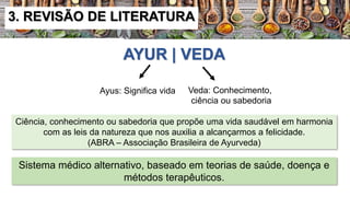 AYUR | VEDA
Ayus: Significa vida Veda: Conhecimento,
ciência ou sabedoria
Ciência, conhecimento ou sabedoria que propõe uma vida saudável em harmonia
com as leis da natureza que nos auxilia a alcançarmos a felicidade.
(ABRA – Associação Brasileira de Ayurveda)
Sistema médico alternativo, baseado em teorias de saúde, doença e
métodos terapêuticos.
3. REVISÃO DE LITERATURA
 