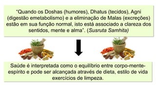 “Quando os Doshas (humores), Dhatus (tecidos), Agni
(digestão emetabolismo) e a eliminação de Malas (excreções)
estão em sua função normal, isto está associado a clareza dos
sentidos, mente e alma”. (Susruta Samhita)
Saúde é interpretada como o equilíbrio entre corpo-mente-
espírito e pode ser alcançada através de dieta, estilo de vida
exercícios de limpeza.
 