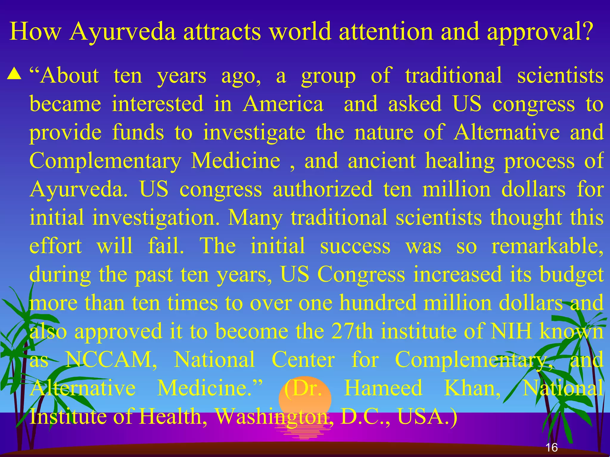 How Ayurveda attracts world attention and approval?  “ About ten years ago, a group of traditional scientists became interested in America  and asked US congress to provide funds to investigate the nature of Alternative and Complementary Medicine , and ancient healing process of Ayurveda. US congress authorized ten million dollars for initial investigation. Many traditional scientists thought this effort will fail. The initial success was so remarkable, during the past ten years, US Congress increased its budget more than ten times to over one hundred million dollars and also approved it to become the 27th institute of NIH known as NCCAM, National Center for Complementary, and Alternative Medicine.” (Dr. Hameed Khan, National Institute of Health, Washington, D.C., USA.) 