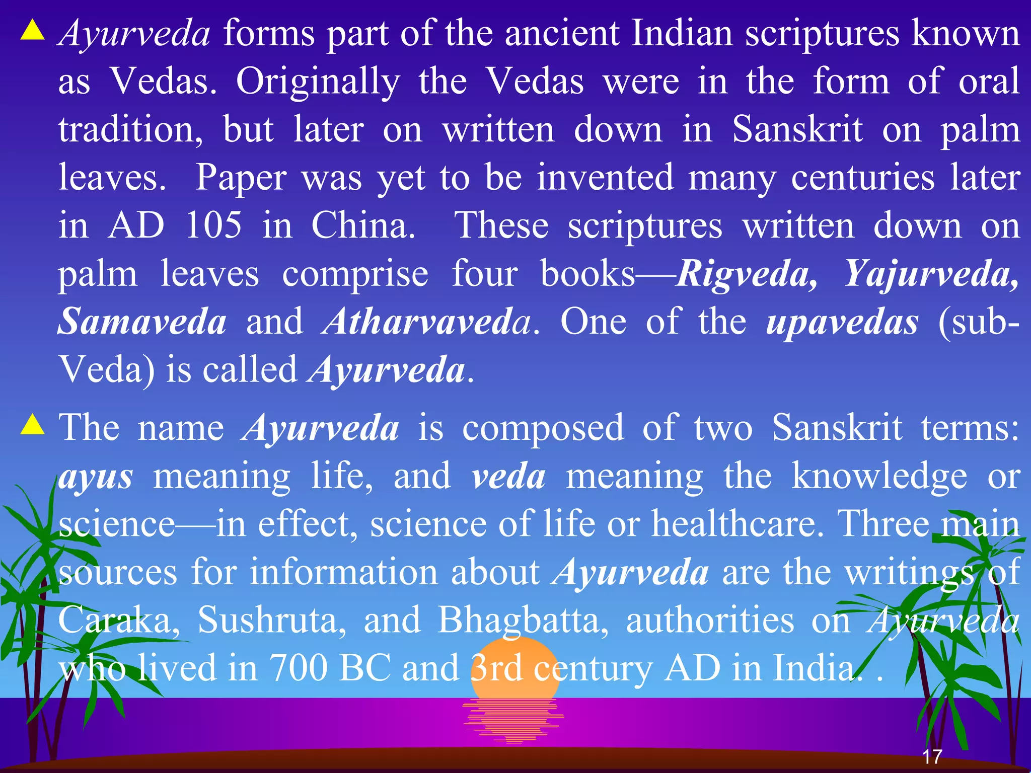 Ayurveda  forms part of the ancient Indian scriptures known as Vedas. Originally the Vedas were in the form of oral tradition, but later on written down in Sanskrit on palm leaves.  Paper was yet to be invented many centuries later in AD 105 in China.  These scriptures written down on palm leaves comprise four books— Rigveda, Yajurveda, Samaveda  and  Atharvaved a . One of the  upavedas   (sub-Veda) is called  Ayurveda .  The name  Ayurveda  is composed of two Sanskrit terms:  ayus  meaning life, and  veda   meaning the knowledge or science—in effect, science of life or healthcare. Three main sources for information about   Ayurveda  are the writings of Caraka, Sushruta, and Bhagbatta, authorities on  Ayurveda  who lived in 700 BC and 3rd century AD in India. . 