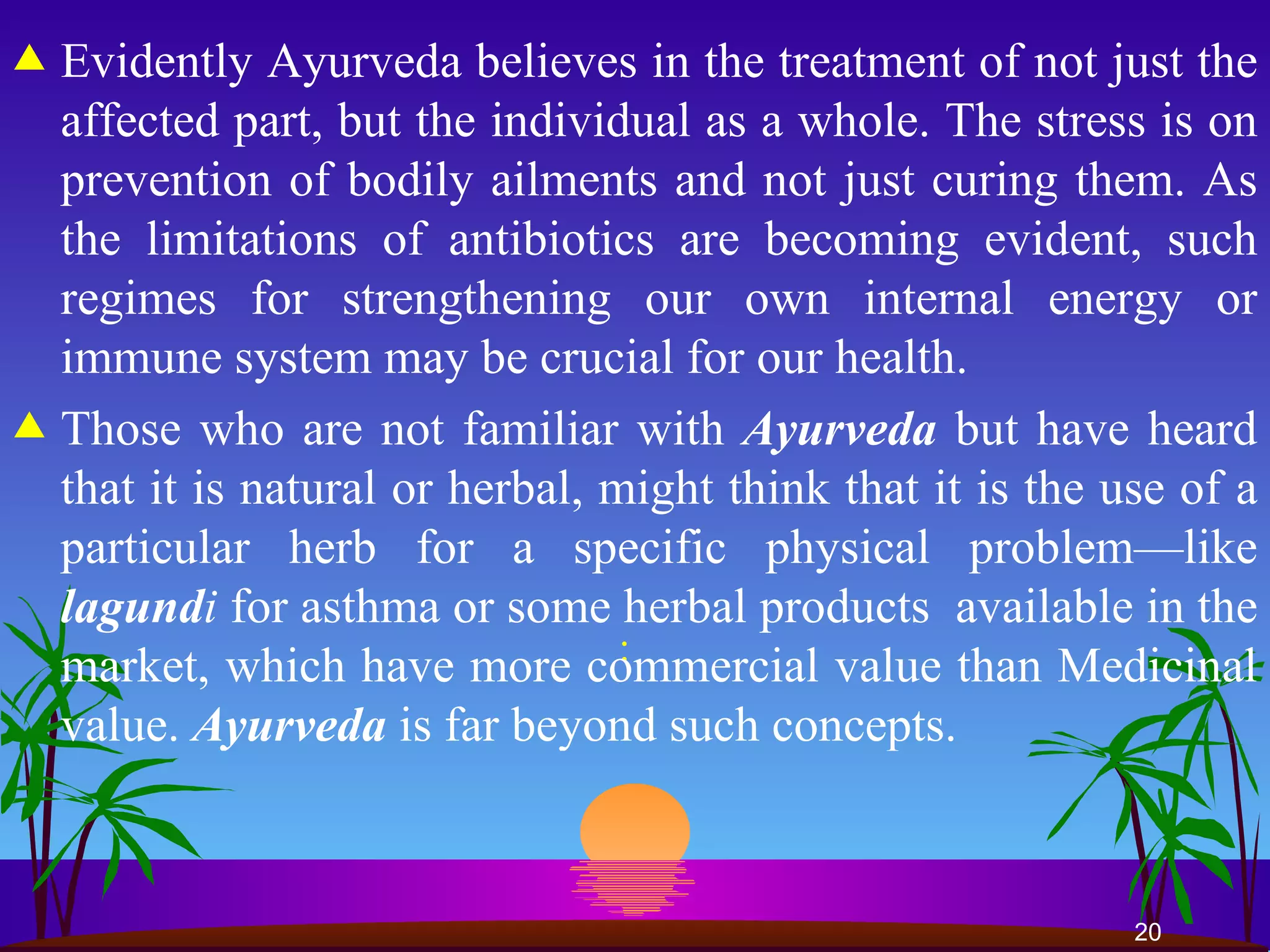 : Evidently Ayurveda believes in the treatment of not just the affected part, but the individual as a whole. The stress is on prevention of bodily ailments and not just curing them. As the limitations of antibiotics are becoming evident, such regimes for strengthening our own internal energy or immune system may be crucial for our health.  Those who are not familiar with  Ayurveda  but have heard that it is natural or herbal, might think that it is the use of a particular herb for a specific physical problem—like  lagund i  for asthma or some herbal products  available in the market, which have more commercial value than Medicinal value.  Ayurveda  is far beyond such concepts.  