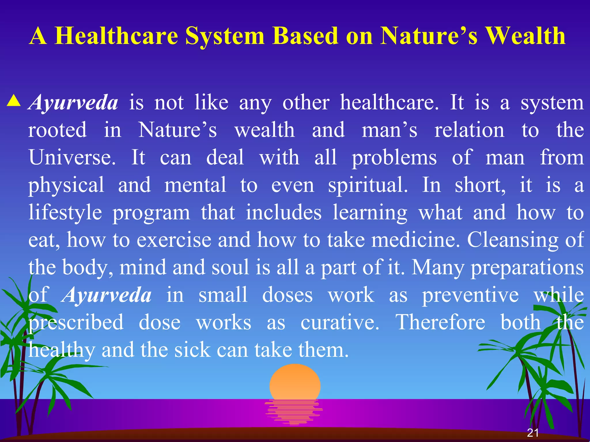 A Healthcare System Based on Nature’s Wealth Ayurveda   is not like any other healthcare. It   is a system rooted in Nature’s wealth and man’s relation to the Universe. It can deal with all problems of man from physical and mental to even spiritual. In short, it is a lifestyle program that includes learning what and how to eat, how to exercise and how to take medicine. Cleansing of the body, mind and soul is all a part of it. Many preparations of  Ayurveda   in small doses work as preventive while prescribed dose works as curative. Therefore both the healthy and the sick can take them.  