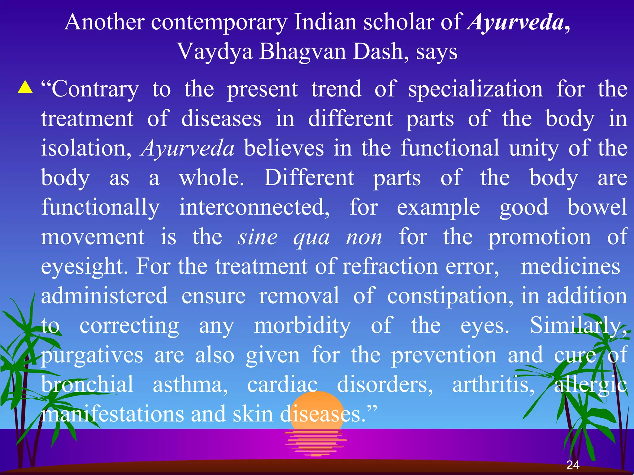 Another contemporary Indian scholar of  Ayurveda ,  Vaydya Bhagvan Dash, says “ Contrary to the present trend of specialization for the treatment of diseases in different parts of the body in isolation,  Ayurveda  believes in the functional unity of the body as a whole. Different parts of the body are functionally interconnected, for example good bowel movement is the  sine qua non  for the promotion of eyesight. For the treatment of refraction error,  medicines  administered  ensure  removal  of  constipation, in addition to correcting any morbidity of the eyes. Similarly, purgatives are also given for the prevention and cure of bronchial asthma, cardiac disorders, arthritis, allergic manifestations and skin diseases.”  