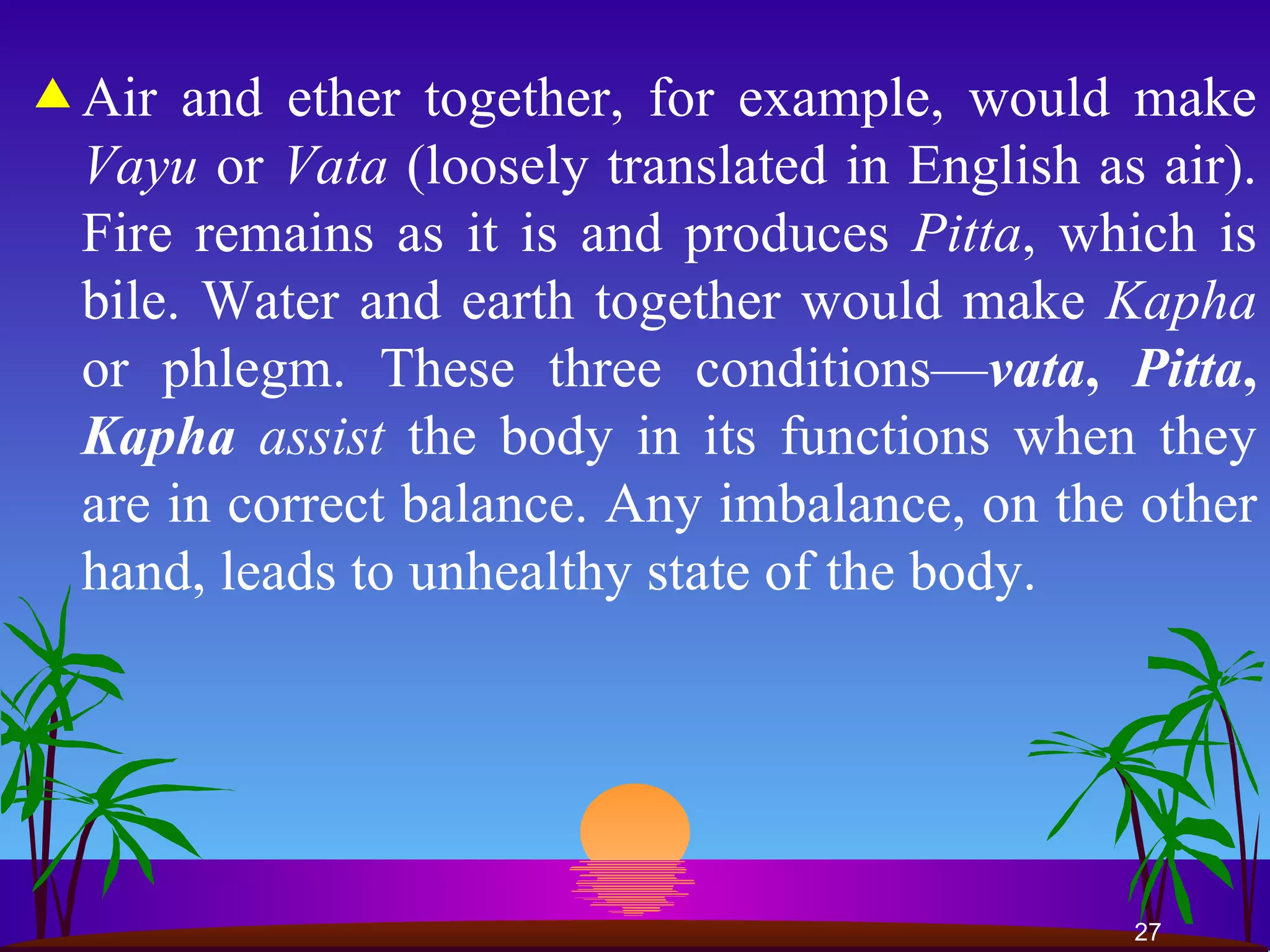 Air and ether together, for example, would make  Vayu  or  Vata  (loosely translated in English as air). Fire remains as it is and produces  Pitta , which is bile. Water and earth together would make  Kapha  or phlegm. These three conditions— vata ,   Pitta ,  Kapha  assist  the body in its functions when they are in correct balance. Any imbalance, on the other hand, leads to unhealthy state of the body. 