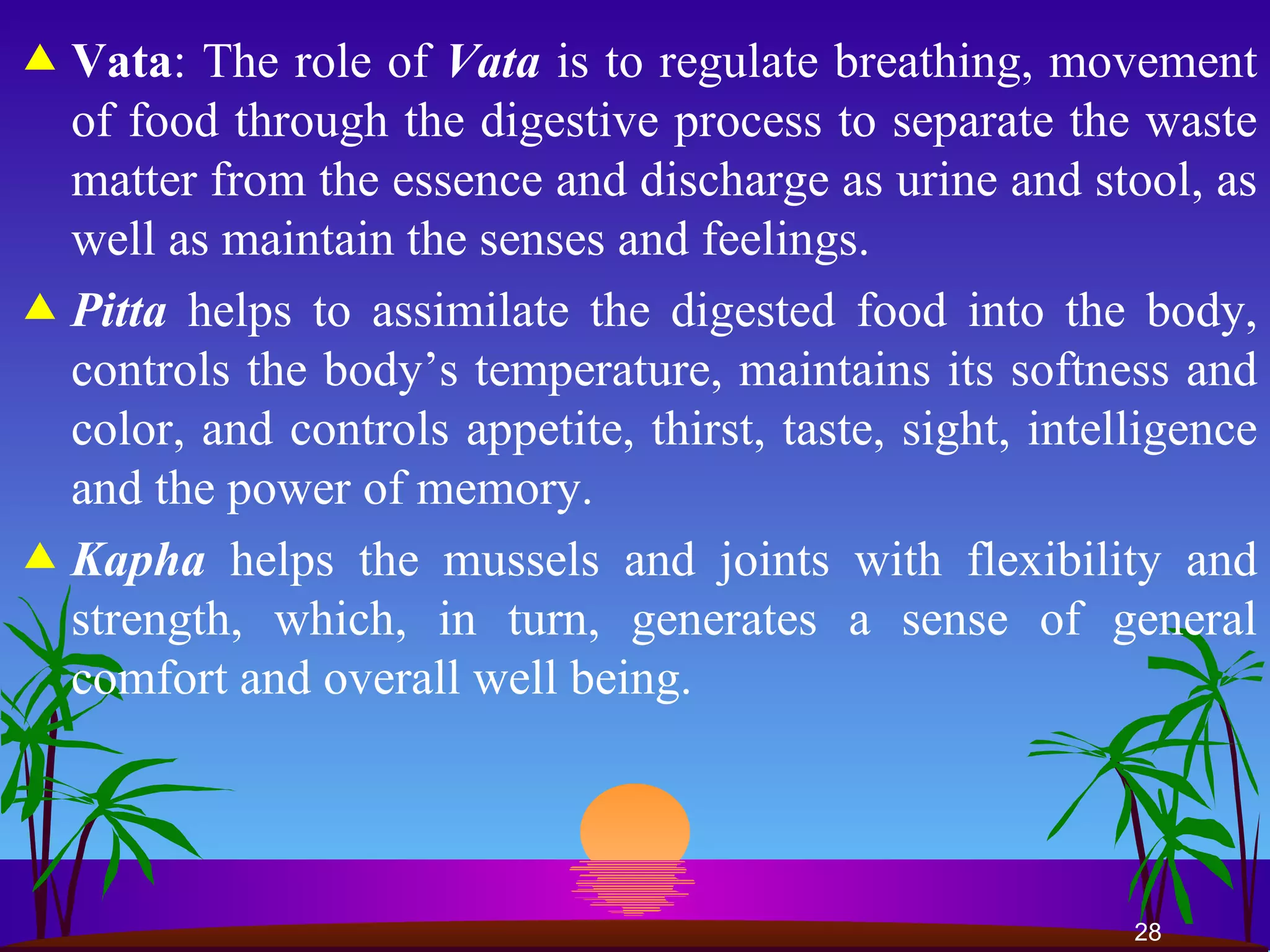 Vata : The role of  Vata  is to regulate breathing, movement of food through the digestive process to separate the waste matter from the essence and discharge as urine and stool, as well as maintain the senses and feelings.  Pitta  helps to assimilate the digested food into the body, controls the body’s temperature, maintains its softness and color, and controls appetite, thirst, taste, sight, intelligence and the power of memory.  Kapha  helps the mussels and joints with flexibility and strength, which, in turn, generates a sense of general comfort and overall well being.  