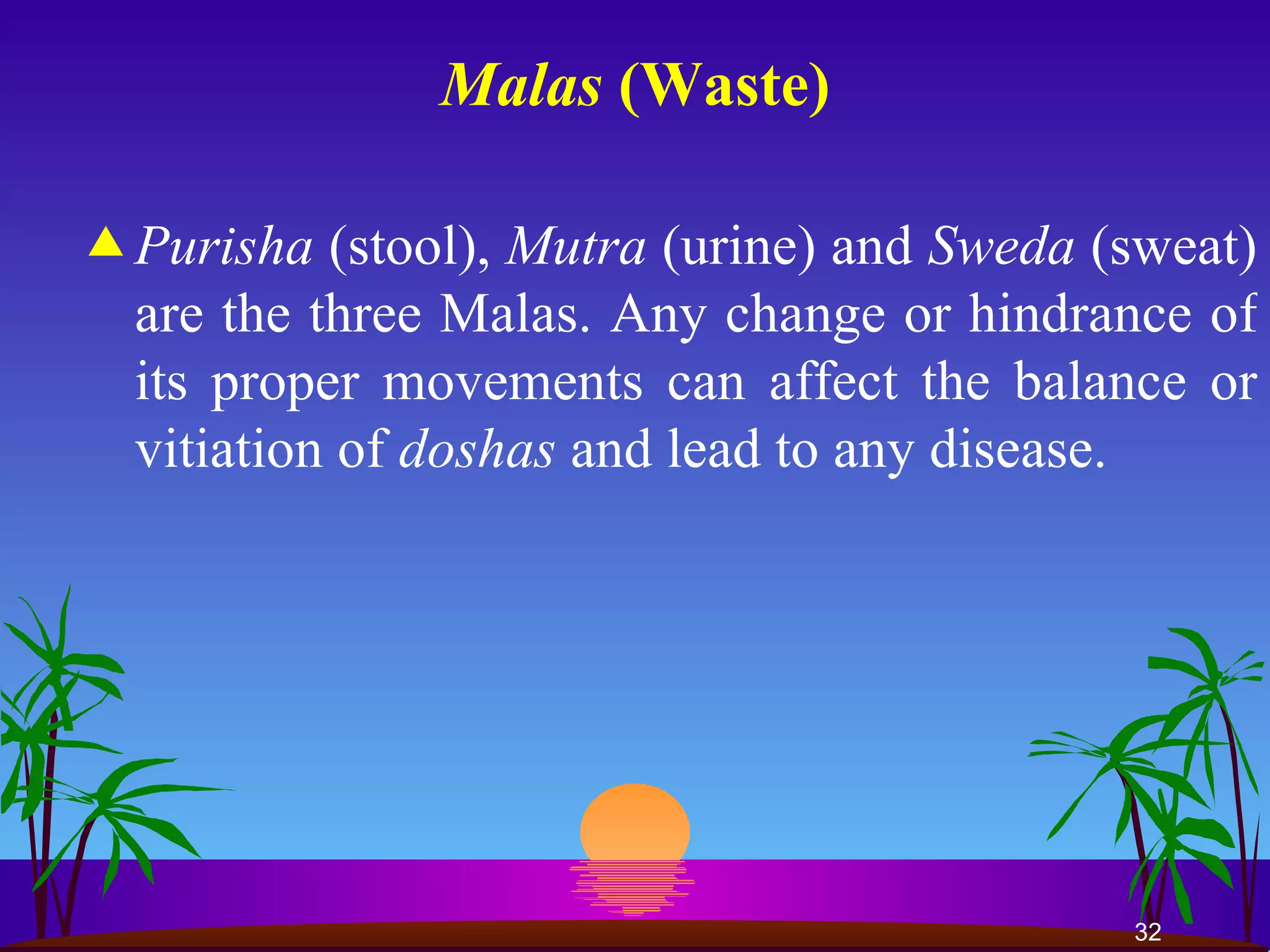 Malas  (Waste) Purisha  (stool),  Mutra  (urine) and  Sweda  (sweat) are the three Malas. Any change or hindrance of its proper movements can affect the balance or vitiation of  doshas  and lead to any disease.   