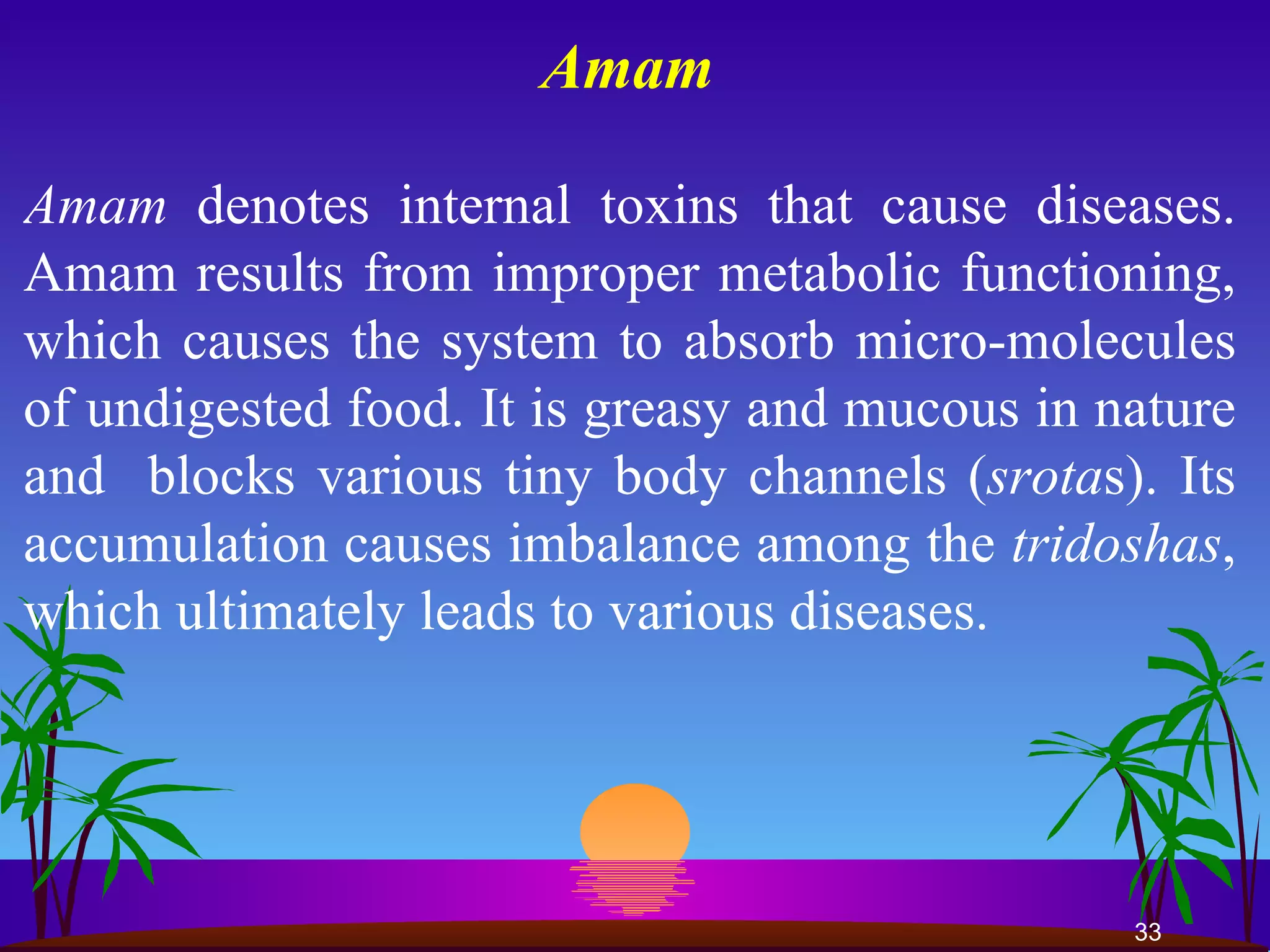 Amam   Amam  denotes internal toxins that cause diseases. Amam results from improper metabolic functioning, which causes the system to absorb micro-molecules of undigested food. It is greasy and mucous in nature and  blocks various tiny body channels ( srota s). Its accumulation causes imbalance among the  tridoshas , which ultimately leads to various diseases.  