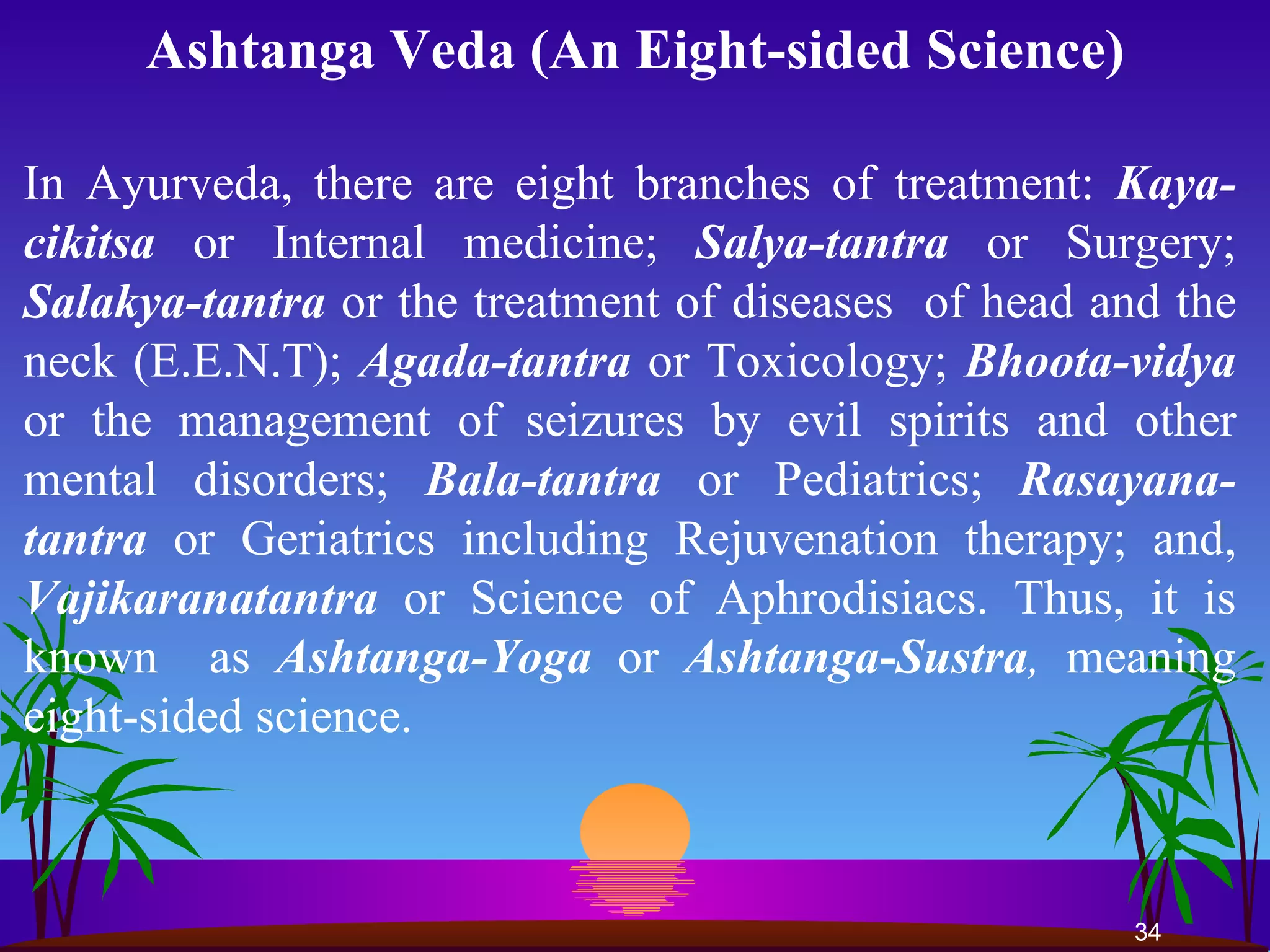Ashtanga Veda (An Eight-sided Science) In Ayurveda, there are eight branches of treatment:  Kaya-cikitsa  or Internal medicine;  Salya-tantra  or Surgery;  Salakya-tantra  or the treatment of diseases  of head and the neck (E.E.N.T);  Agada-tantra  or Toxicology;  Bhoota-vidya  or the management of seizures by evil spirits and other mental disorders;  Bala-tantra  or Pediatrics;  Rasayana-tantra  or Geriatrics including Rejuvenation therapy; and,  Vajikaranatantra   or Science of Aphrodisiacs. Thus, it is known  as  Ashtanga-Yoga  or  Ashtanga - Sustra ,  meaning eight-sided science.  