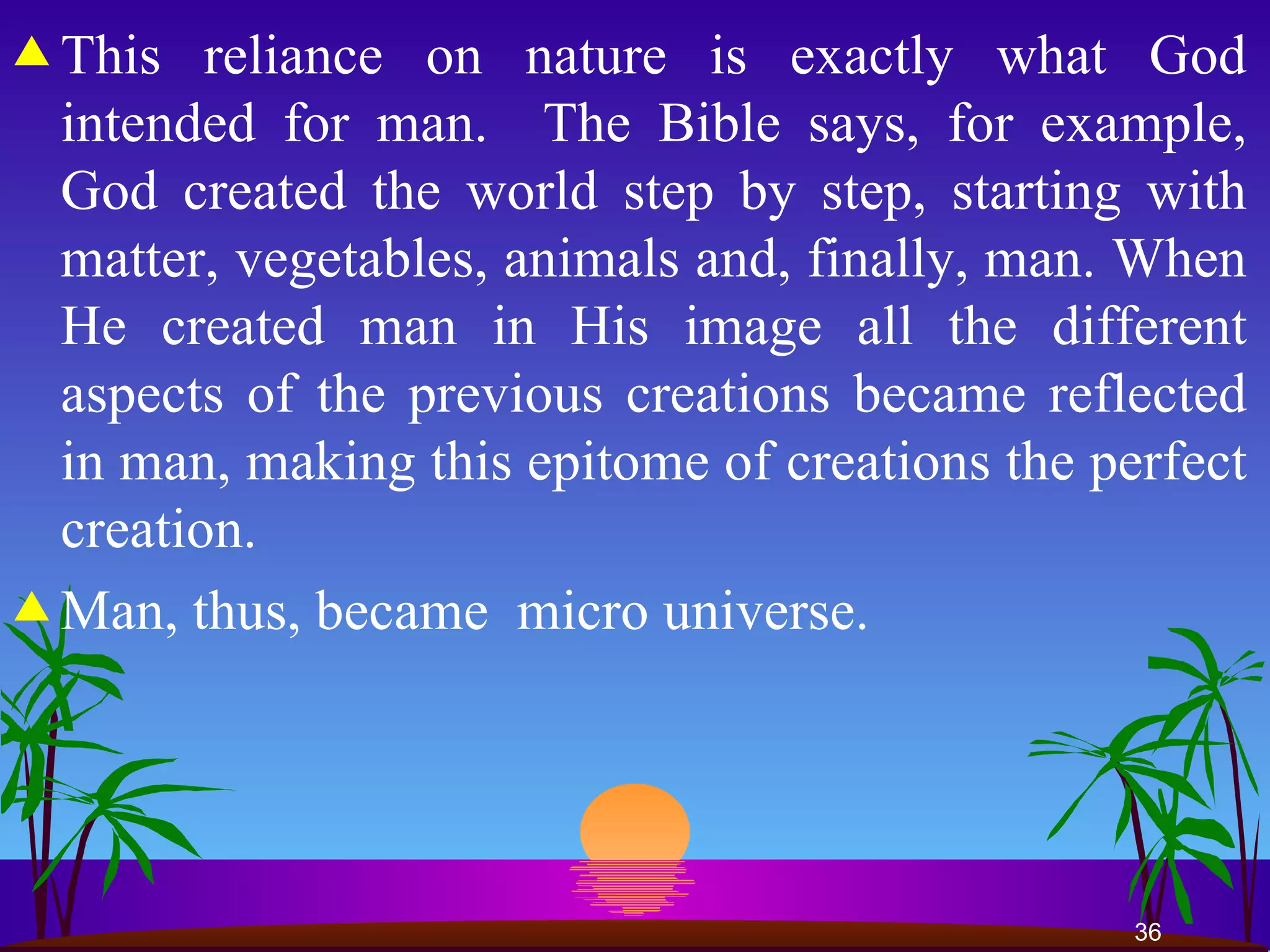 This reliance on nature is exactly what God intended for man.  The Bible says, for example, God created the world step by step, starting with matter, vegetables, animals and, finally, man. When He created man in His image all the different aspects of the previous creations became reflected in man, making this epitome of creations the perfect creation.  Man, thus, became  micro universe. 