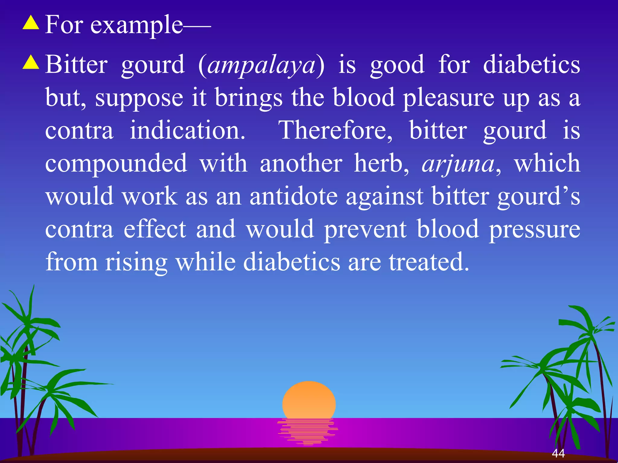 For example— Bitter gourd ( ampalaya ) is good for diabetics but, suppose it brings the blood pleasure up as a contra indication.  Therefore, bitter gourd is compounded with another herb,  arjuna , which would work as an antidote against bitter gourd’s contra effect and would prevent blood pressure from rising while diabetics are treated.  